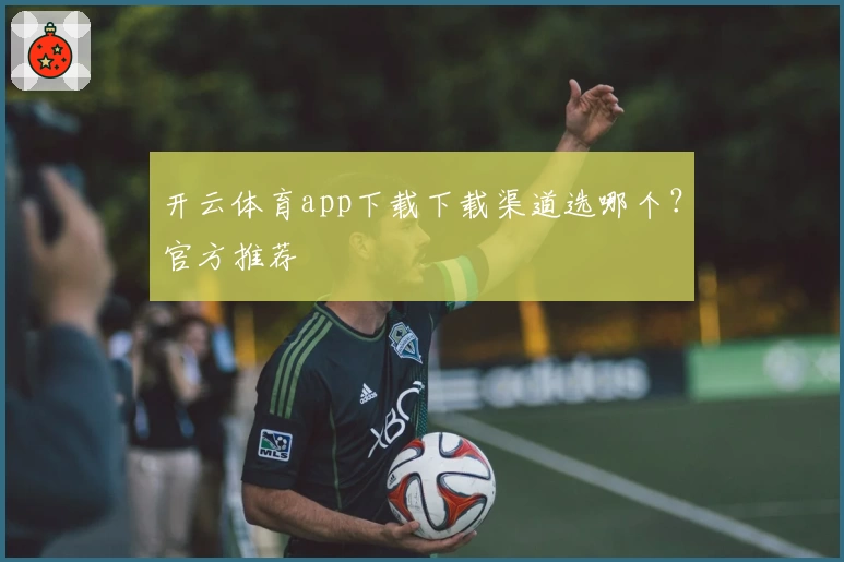 开云体育app下载下载渠道选哪个？官方推荐