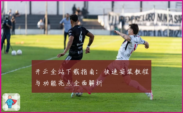 开云全站下载指南：快速安装教程与功能亮点全面解析