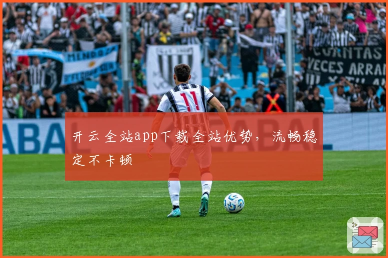 开云全站app下载全站优势，流畅稳定不卡顿