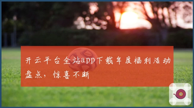 开云平台全站app下载年度福利活动盘点，惊喜不断