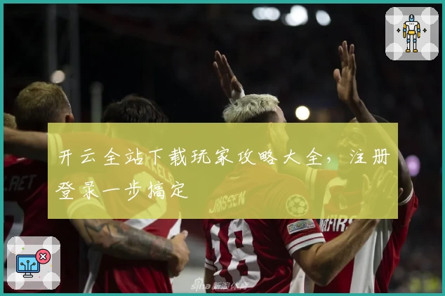 开云全站下载玩家攻略大全，注册登录一步搞定